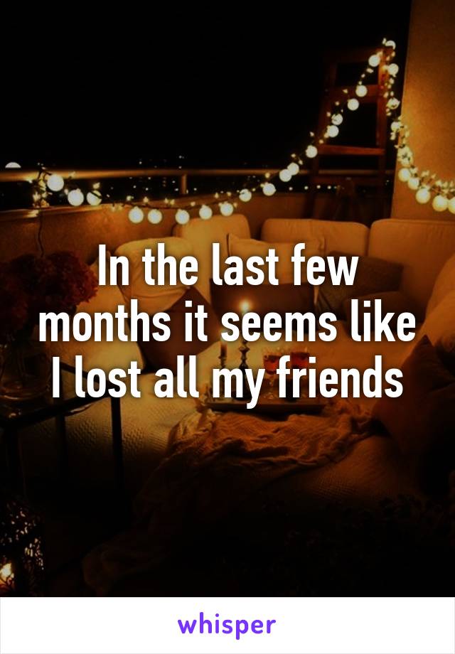 In the last few months it seems like I lost all my friends