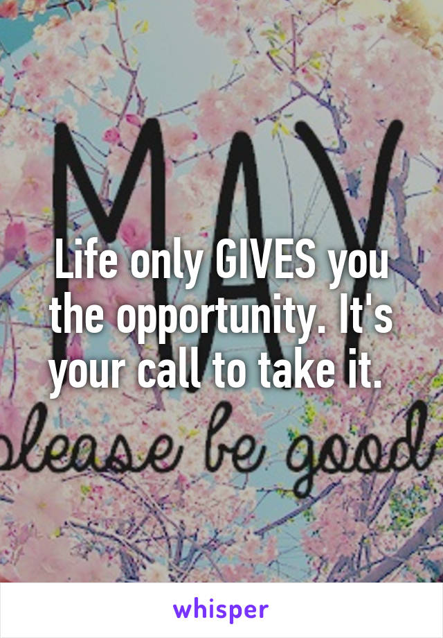 Life only GIVES you the opportunity. It's your call to take it. 