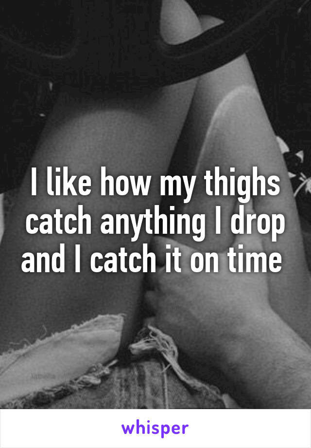 I like how my thighs catch anything I drop and I catch it on time 