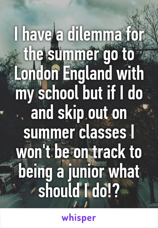 I have a dilemma for the summer go to London England with my school but if I do and skip out on summer classes I won't be on track to being a junior what should I do!?