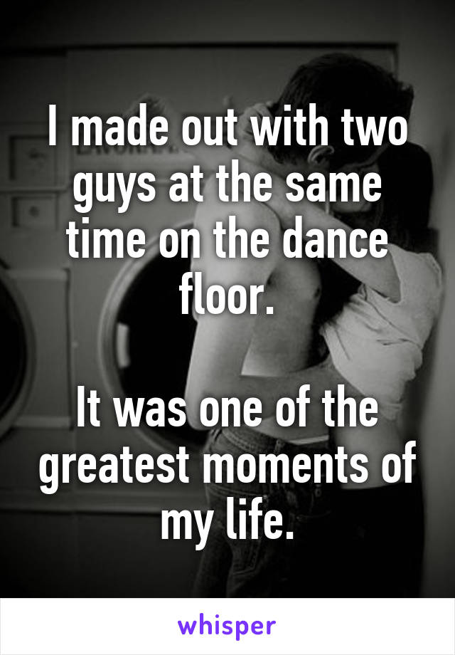 I made out with two guys at the same time on the dance floor.

It was one of the greatest moments of my life.