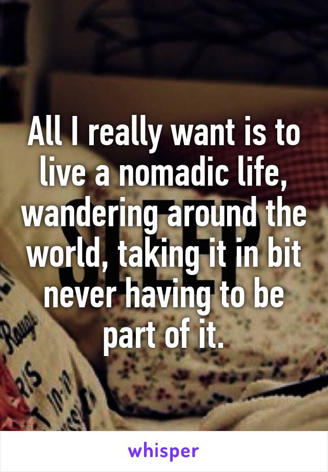 All I really want is to live a nomadic life, wandering around the world, taking it in bit never having to be part of it.