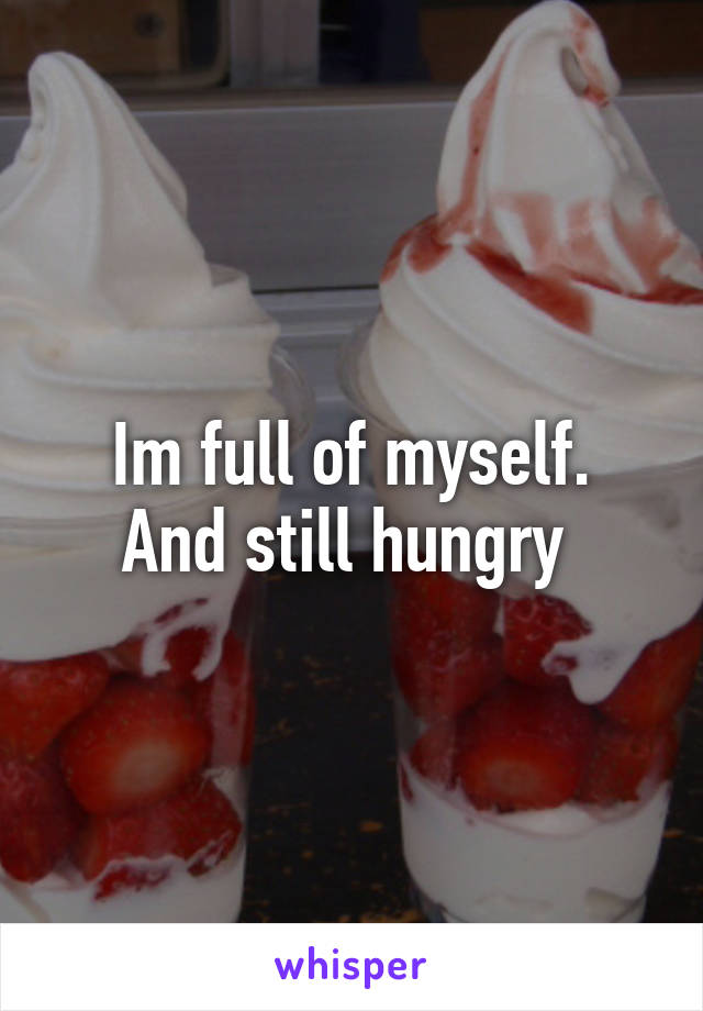 Im full of myself.
And still hungry 