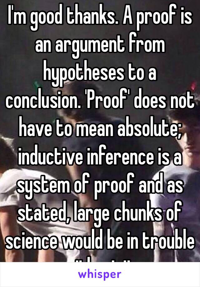 I'm good thanks. A proof is an argument from hypotheses to a conclusion. 'Proof' does not have to mean absolute; inductive inference is a system of proof and as stated, large chunks of science would be in trouble without it. 