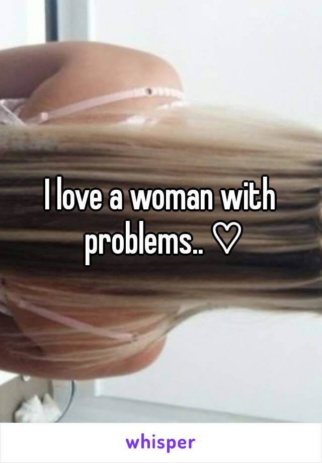 I love a woman with problems.. ♡