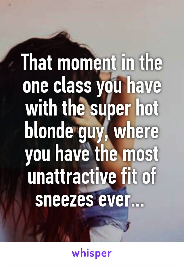 That moment in the one class you have with the super hot blonde guy, where you have the most unattractive fit of sneezes ever... 