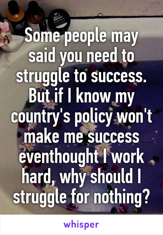 Some people may said you need to struggle to success. But if I know my country's policy won't make me success eventhought I work hard, why should I struggle for nothing?