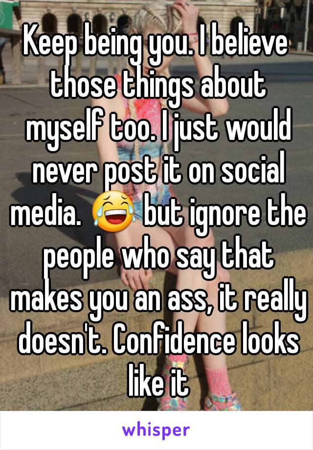 Keep being you. I believe those things about myself too. I just would never post it on social media. 😂 but ignore the people who say that makes you an ass, it really doesn't. Confidence looks like it