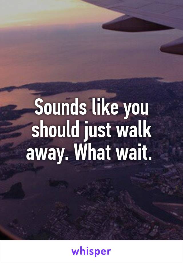 Sounds like you should just walk away. What wait. 