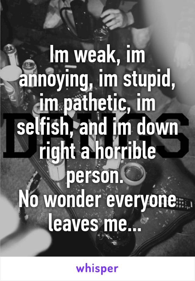 Im weak, im annoying, im stupid, im pathetic, im selfish, and im down right a horrible person. 
No wonder everyone leaves me... 