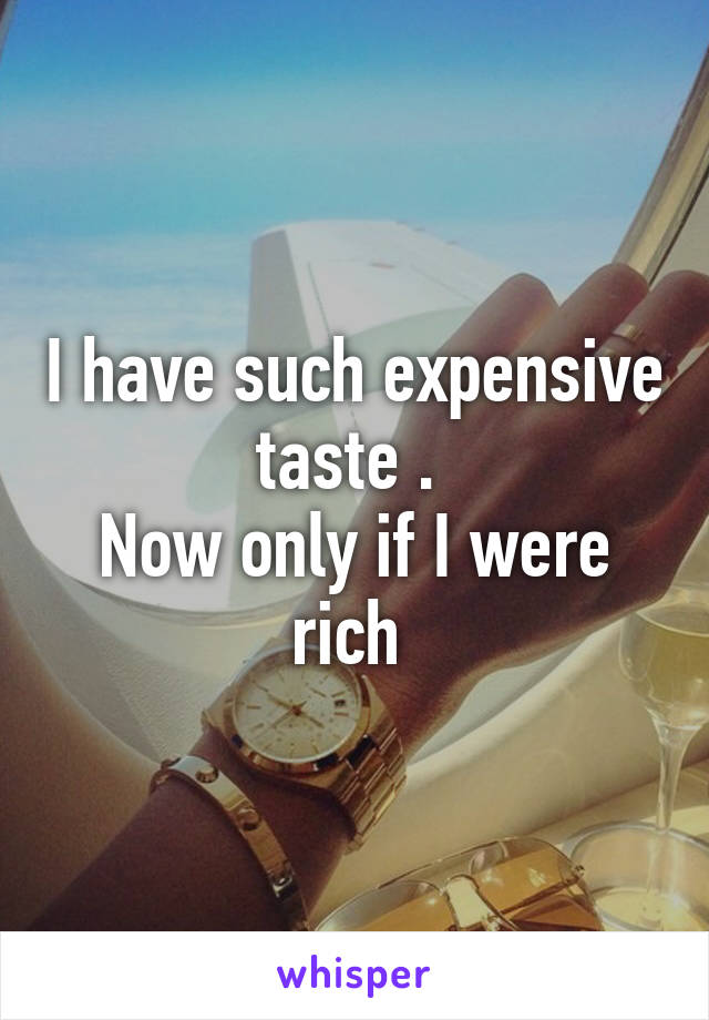 I have such expensive taste . 
Now only if I were rich 