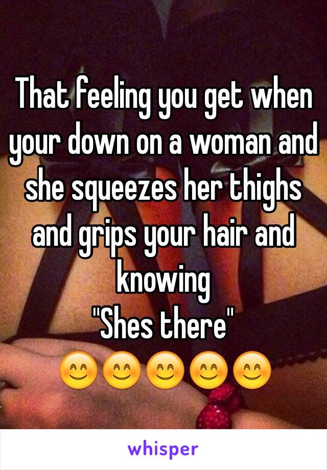 That feeling you get when your down on a woman and she squeezes her thighs and grips your hair and knowing
"Shes there"
😊😊😊😊😊