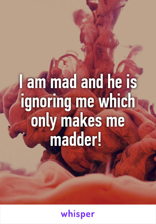 I am mad and he is ignoring me which only makes me madder! 