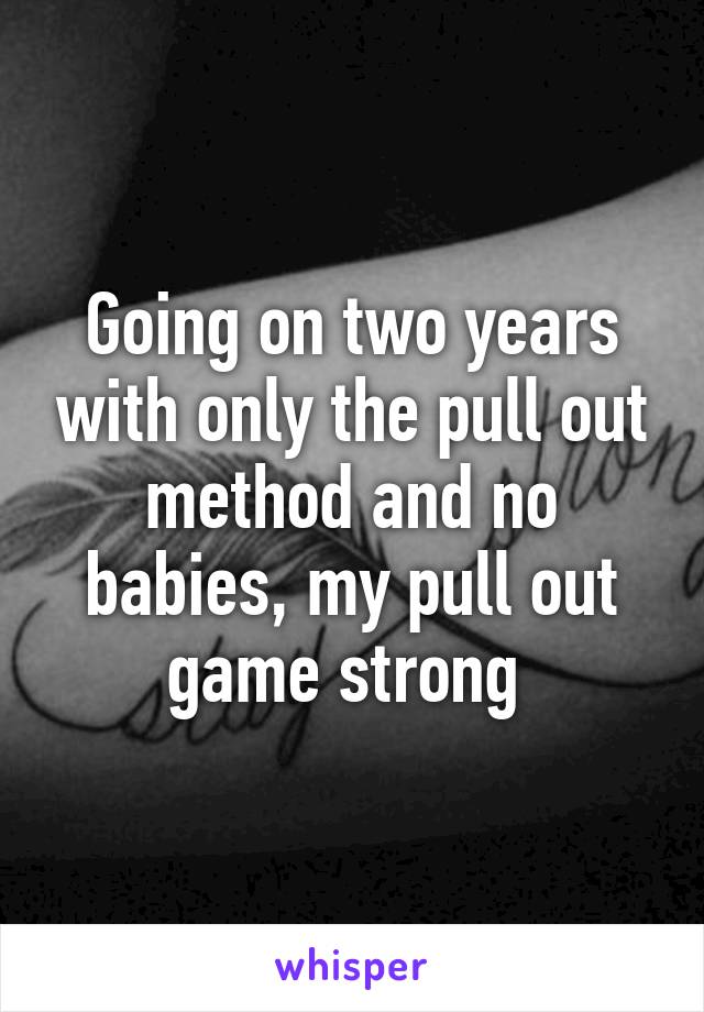 Going on two years with only the pull out method and no babies, my pull out game strong 