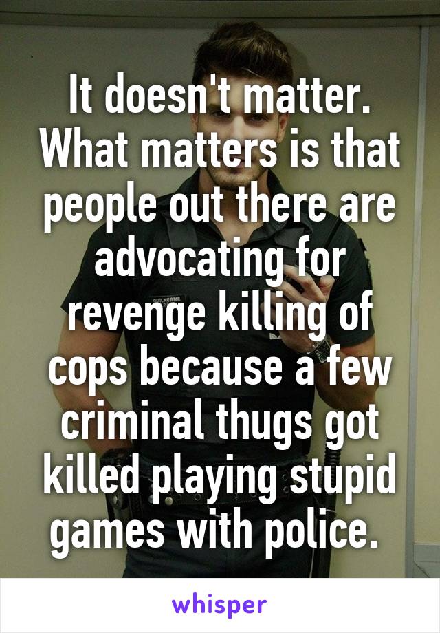 It doesn't matter. What matters is that people out there are advocating for revenge killing of cops because a few criminal thugs got killed playing stupid games with police. 