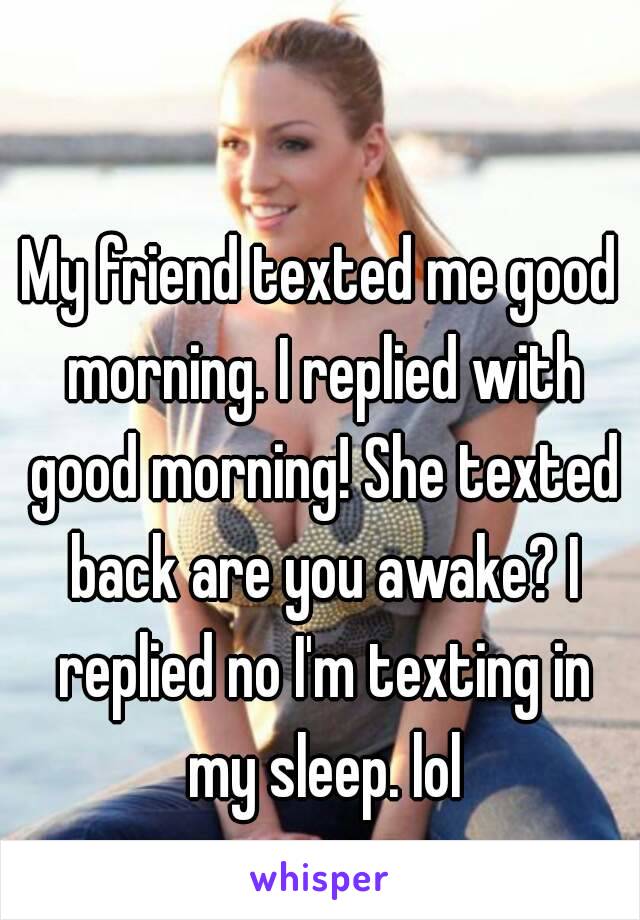 My friend texted me good morning. I replied with good morning! She texted back are you awake? I replied no I'm texting in my sleep. lol