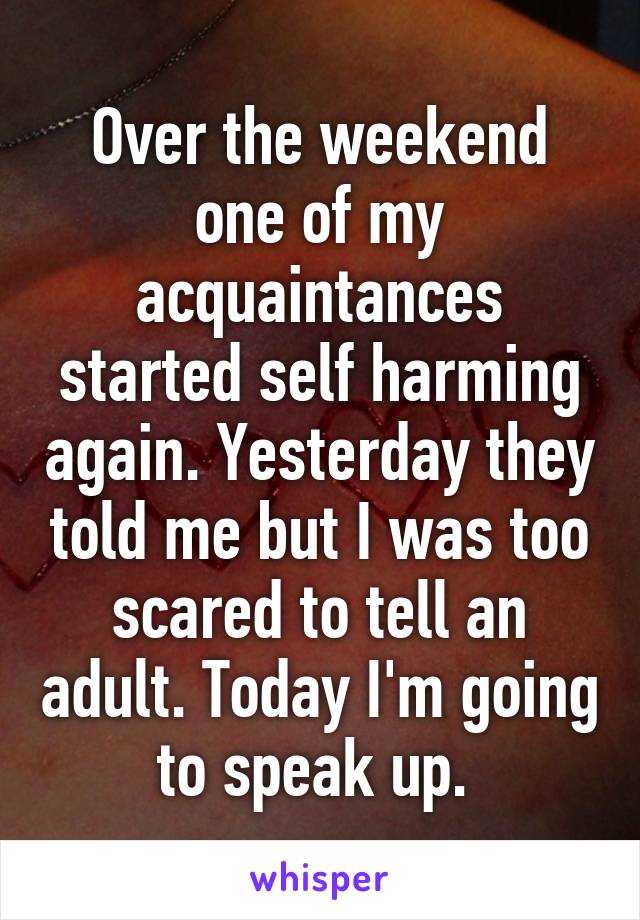 Over the weekend one of my acquaintances started self harming again. Yesterday they told me but I was too scared to tell an adult. Today I'm going to speak up. 