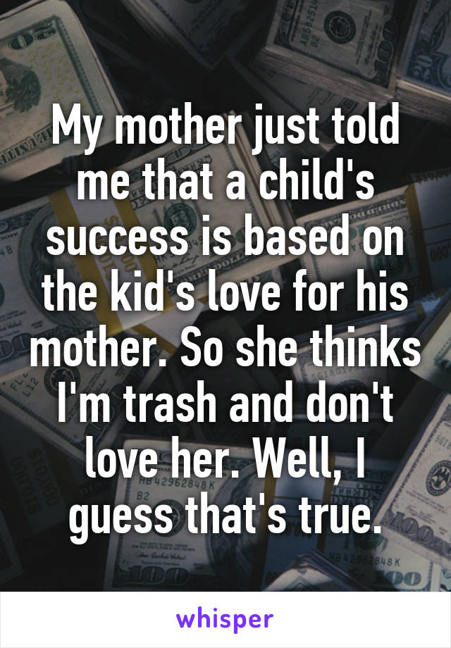 My mother just told me that a child's success is based on the kid's love for his mother. So she thinks I'm trash and don't love her. Well, I guess that's true.