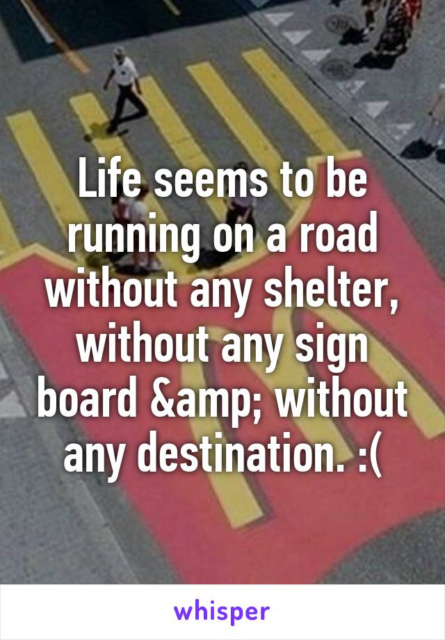 Life seems to be running on a road without any shelter, without any sign board &amp; without any destination. :(