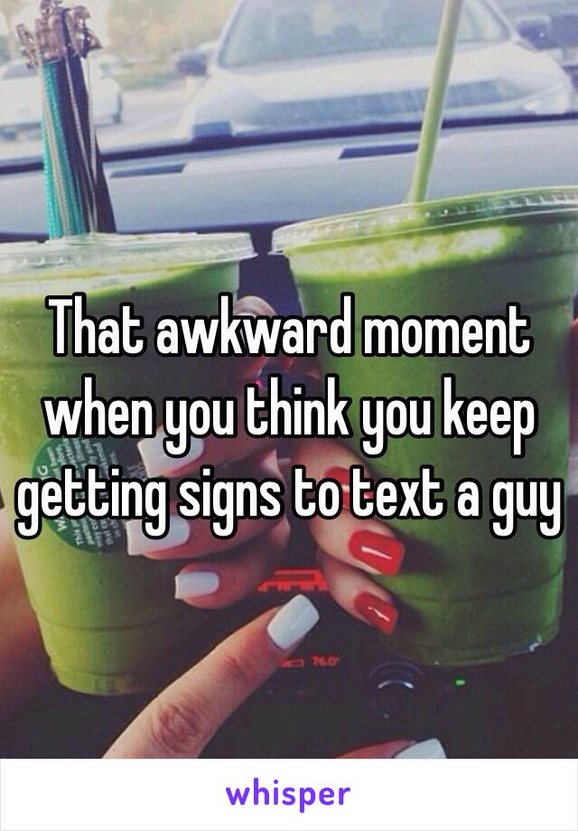 That awkward moment when you think you keep getting signs to text a guy 
