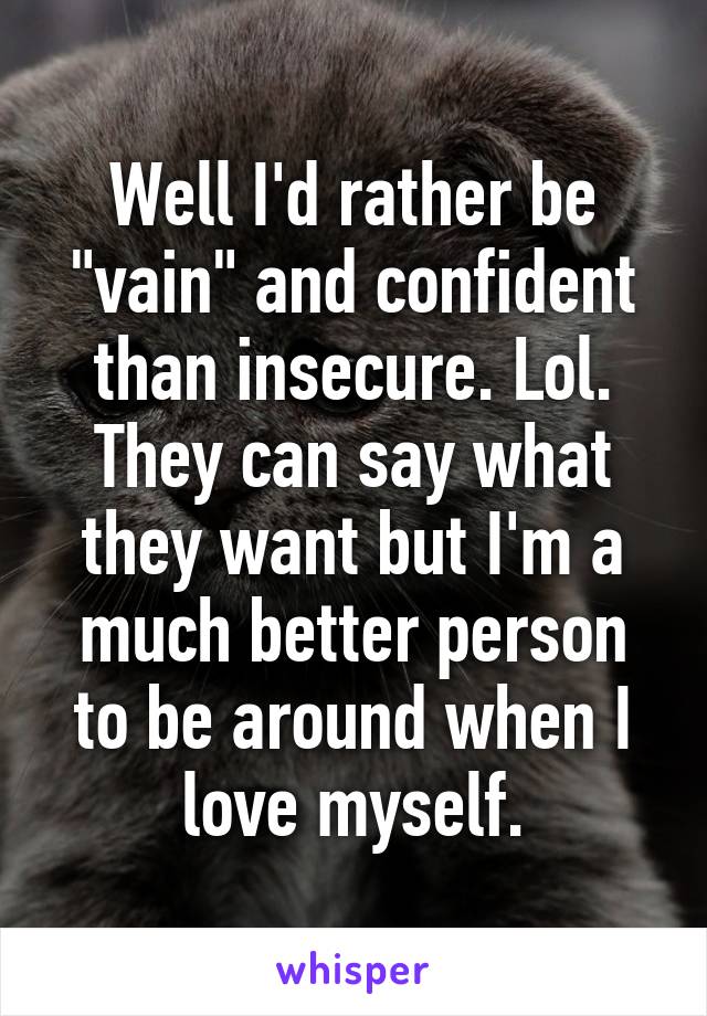 Well I'd rather be "vain" and confident than insecure. Lol. They can say what they want but I'm a much better person to be around when I love myself.