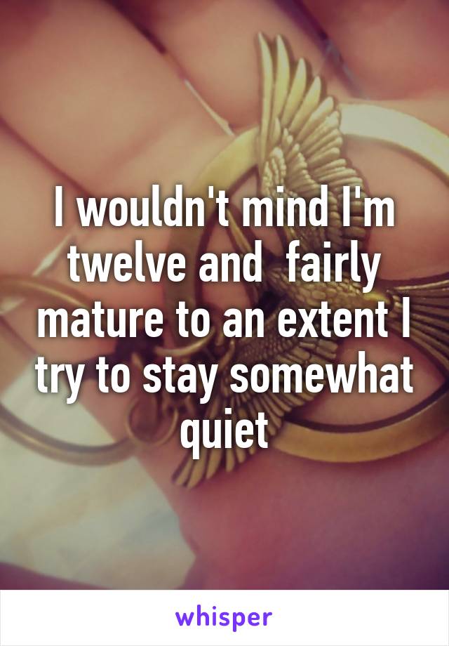 I wouldn't mind I'm twelve and  fairly mature to an extent I try to stay somewhat quiet