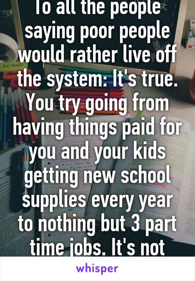 To all the people saying poor people would rather live off the system: It's true. You try going from having things paid for you and your kids getting new school supplies every year to nothing but 3 part time jobs. It's not easy 