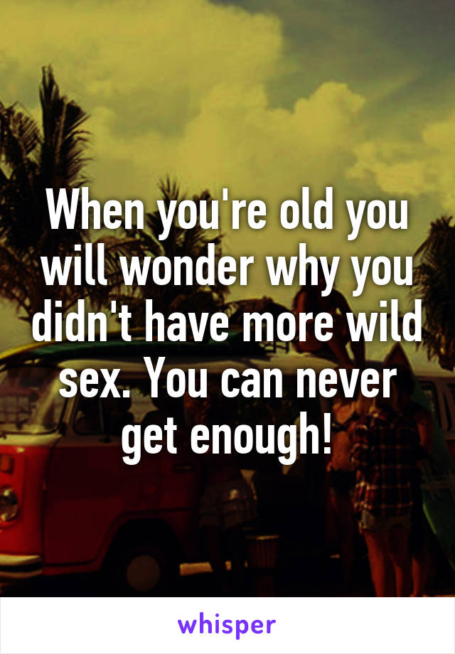 When you're old you will wonder why you didn't have more wild sex. You can never get enough!