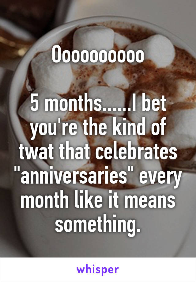 Oooooooooo

5 months......I bet you're the kind of twat that celebrates "anniversaries" every month like it means something.