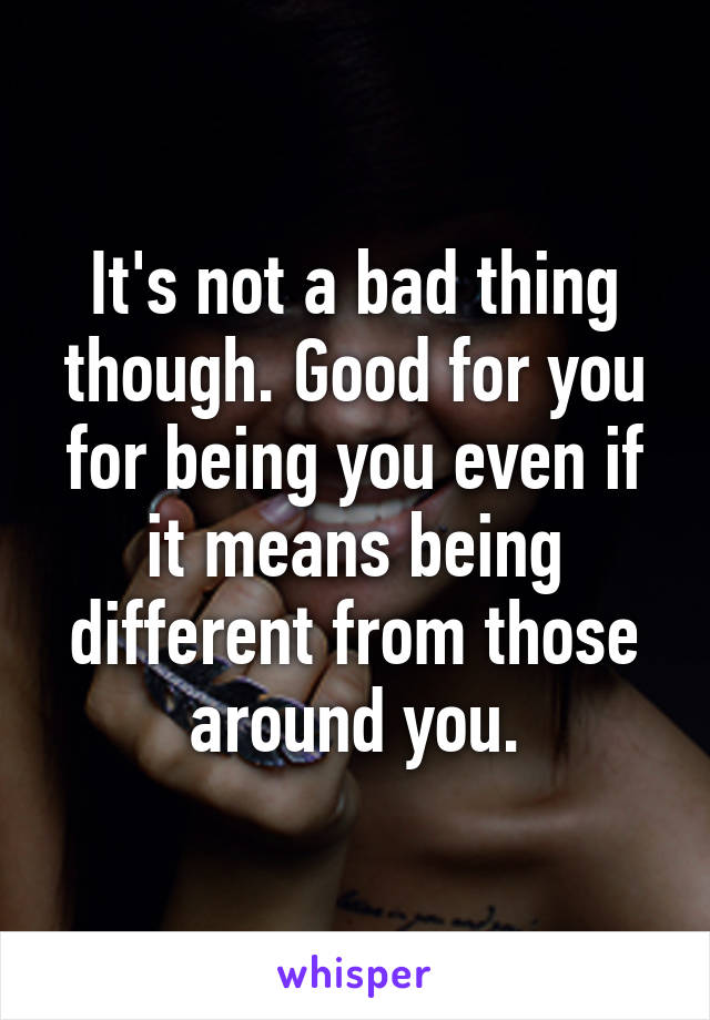 It's not a bad thing though. Good for you for being you even if it means being different from those around you.