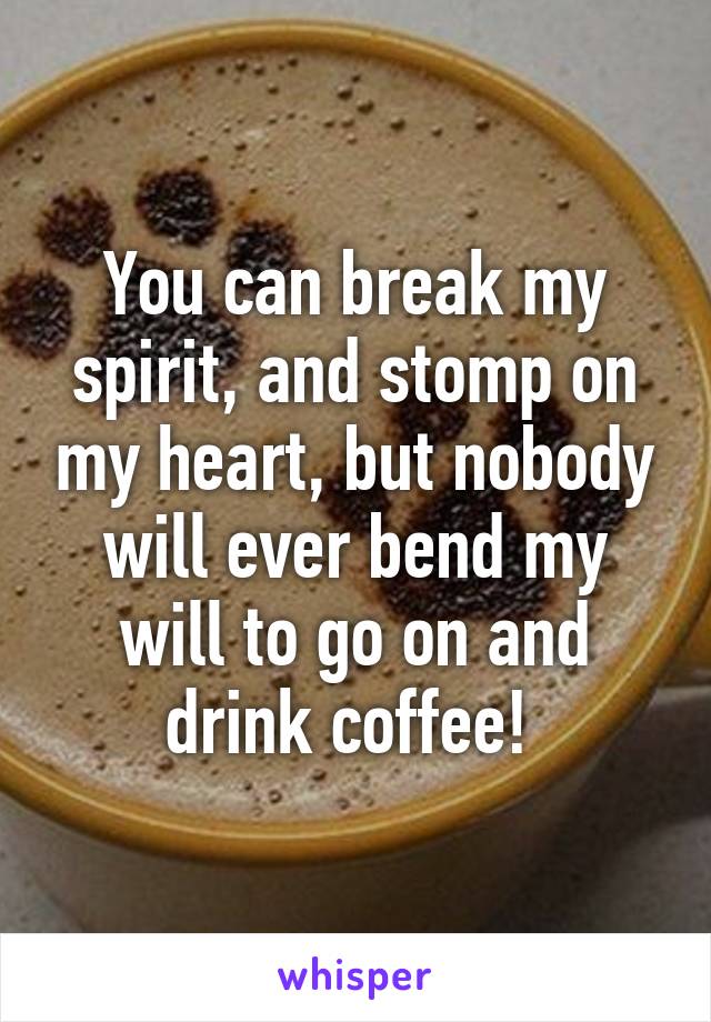 You can break my spirit, and stomp on my heart, but nobody will ever bend my will to go on and drink coffee! 