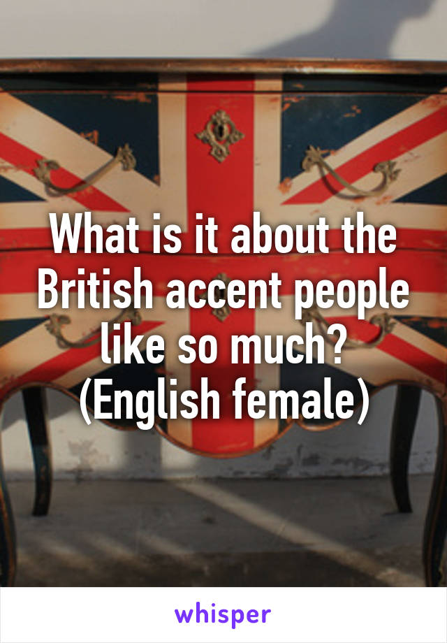 What is it about the British accent people like so much?
(English female)