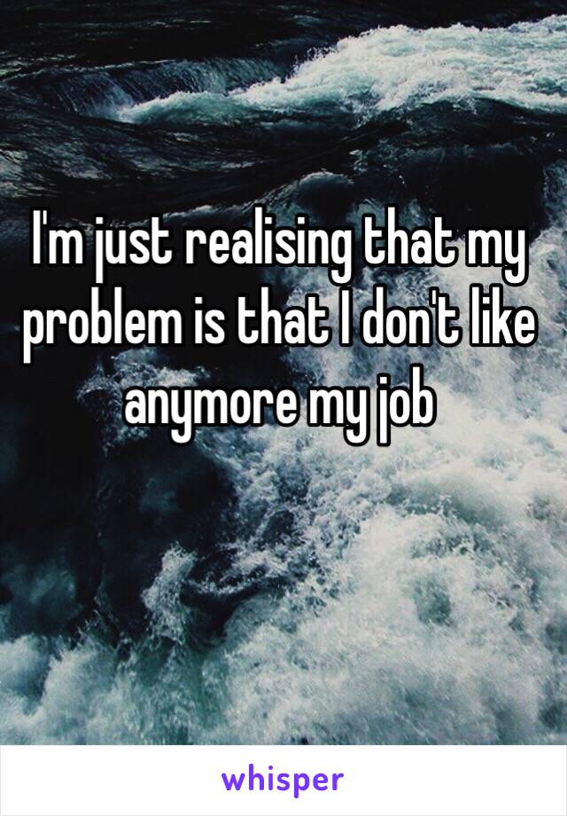 I'm just realising that my problem is that I don't like anymore my job