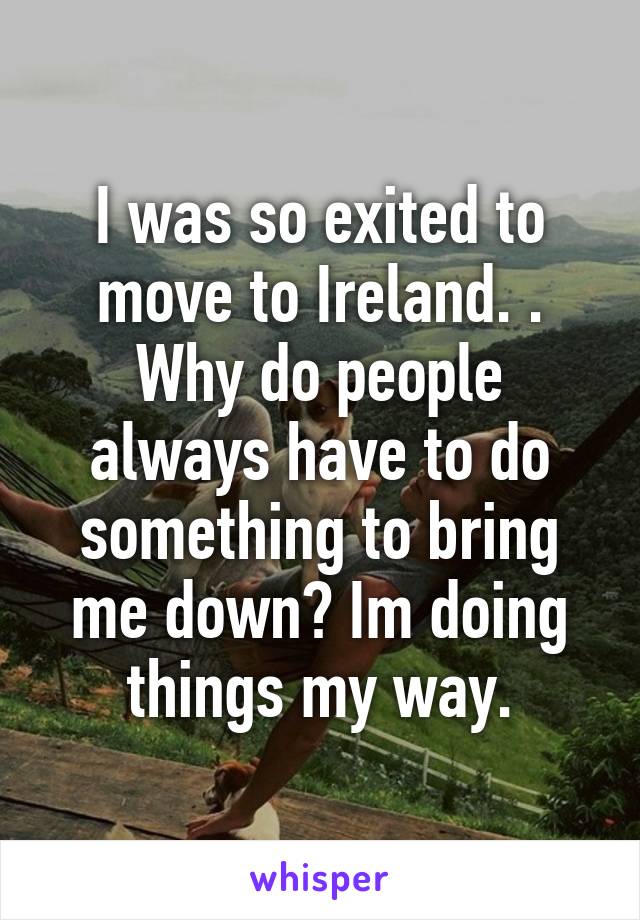 I was so exited to move to Ireland. . Why do people always have to do something to bring me down? Im doing things my way.