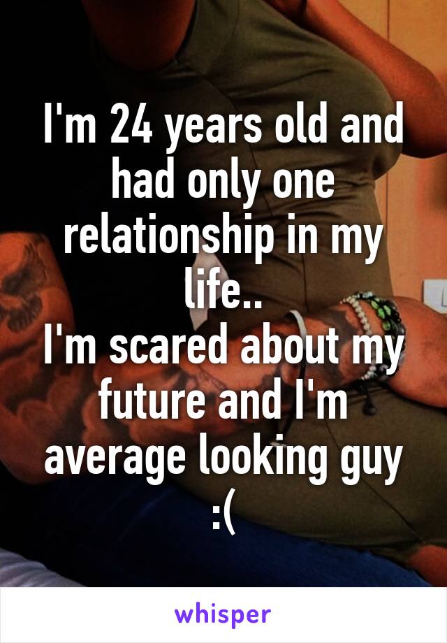 I'm 24 years old and had only one relationship in my life..
I'm scared about my future and I'm average looking guy :(