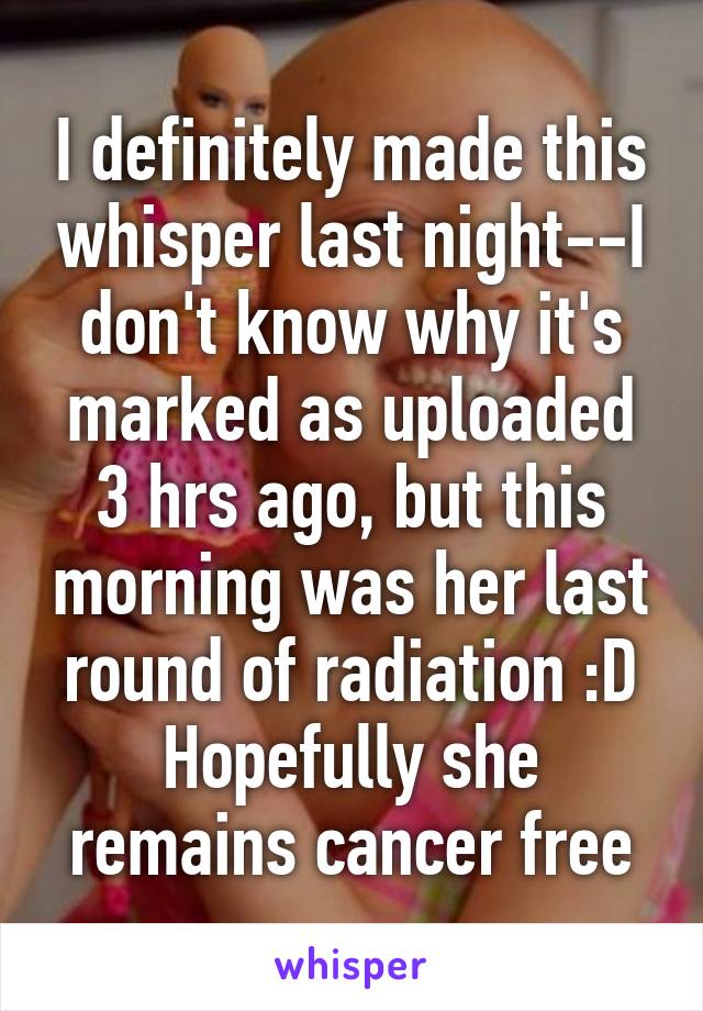 I definitely made this whisper last night--I don't know why it's marked as uploaded 3 hrs ago, but this morning was her last round of radiation :D
Hopefully she remains cancer free