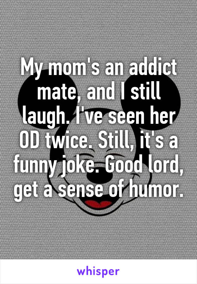 My mom's an addict mate, and I still laugh. I've seen her OD twice. Still, it's a funny joke. Good lord, get a sense of humor. 