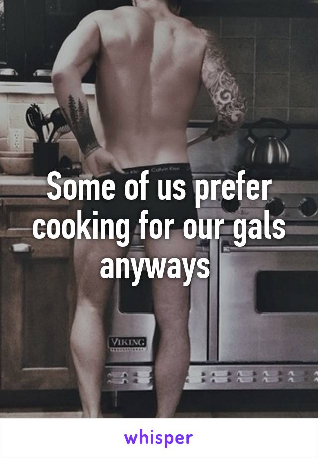 Some of us prefer cooking for our gals anyways 