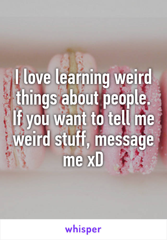 I love learning weird things about people. If you want to tell me weird stuff, message me xD