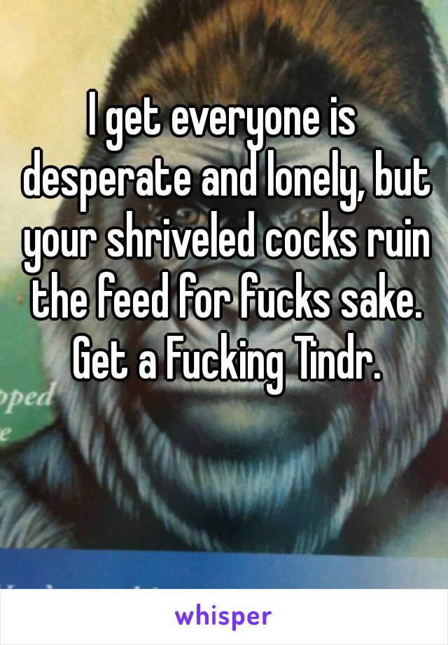 I get everyone is desperate and lonely, but your shriveled cocks ruin the feed for fucks sake. Get a Fucking Tindr.