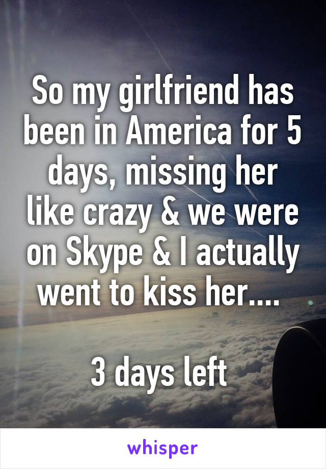 So my girlfriend has been in America for 5 days, missing her like crazy & we were on Skype & I actually went to kiss her.... 

3 days left 