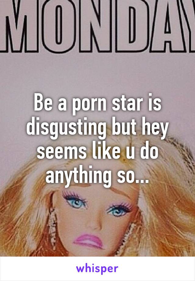 Be a porn star is disgusting but hey seems like u do anything so...