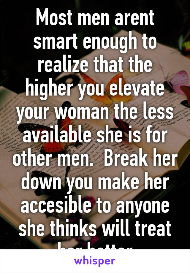 Most men arent smart enough to realize that the higher you elevate your woman the less available she is for other men.  Break her down you make her accesible to anyone she thinks will treat her better