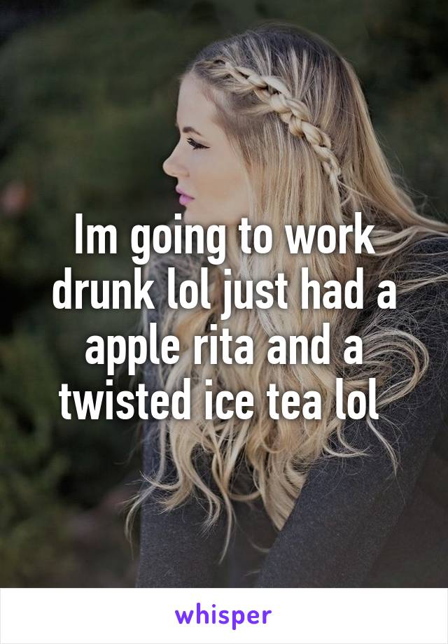 Im going to work drunk lol just had a apple rita and a twisted ice tea lol 