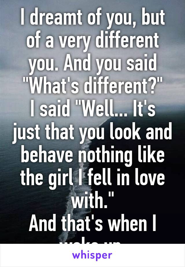 I dreamt of you, but of a very different you. And you said "What's different?"
I said "Well... It's just that you look and behave nothing like the girl I fell in love with."
And that's when I woke up.