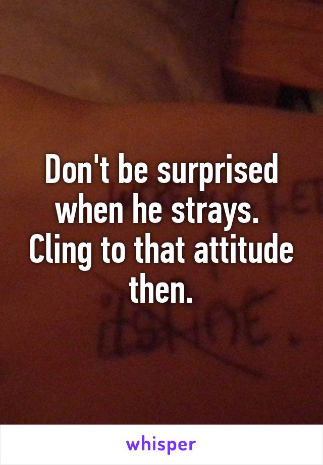 Don't be surprised when he strays. 
Cling to that attitude then.