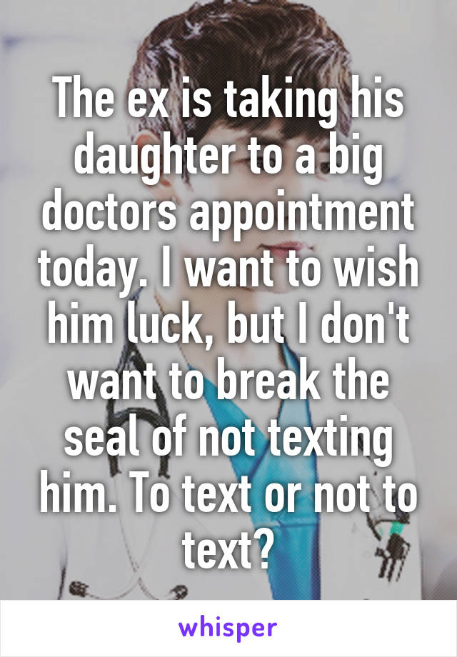 The ex is taking his daughter to a big doctors appointment today. I want to wish him luck, but I don't want to break the seal of not texting him. To text or not to text?