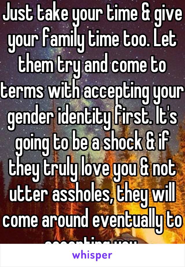 Just take your time & give your family time too. Let them try and come to terms with accepting your gender identity first. It's going to be a shock & if they truly love you & not utter assholes, they will come around eventually to accepting you.