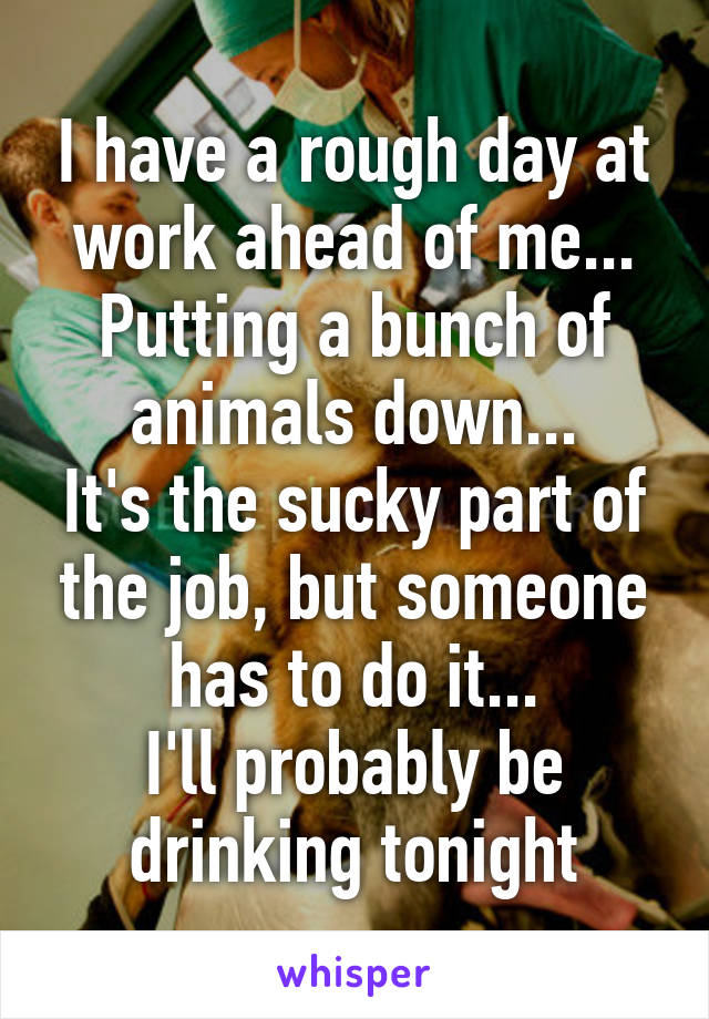 I have a rough day at work ahead of me...
Putting a bunch of animals down...
It's the sucky part of the job, but someone has to do it...
I'll probably be drinking tonight