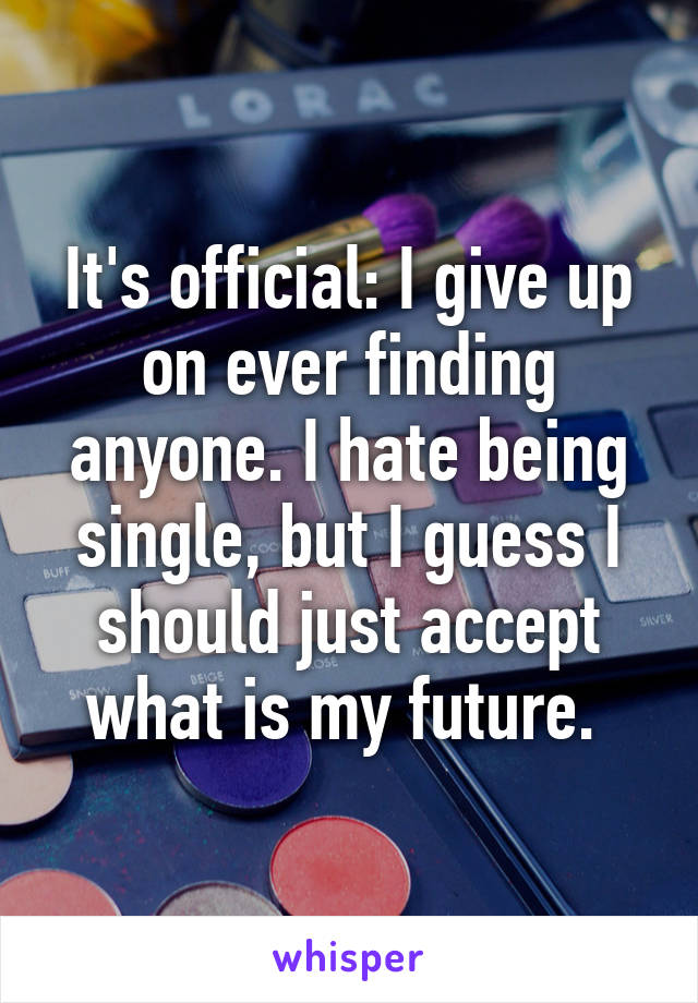 It's official: I give up on ever finding anyone. I hate being single, but I guess I should just accept what is my future. 